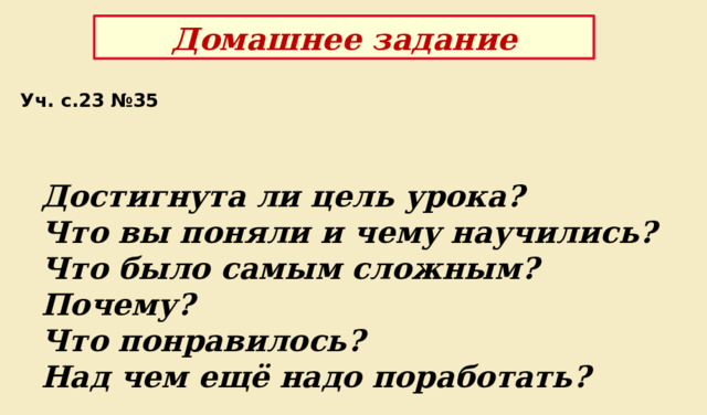 Домашнее задание Уч. с.23 №35 Достигнута ли цель урока? Что вы поняли и чему научились?  Что было самым сложным? Почему?  Что понравилось? Над чем ещё надо поработать? 