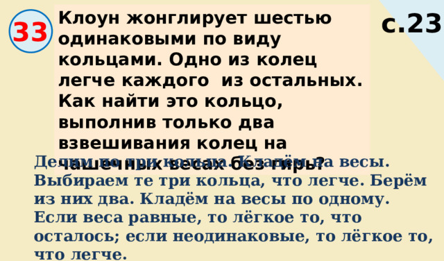 Вычислите. Клоун жонглирует шестью одинаковыми по виду кольцами. Одно из колец легче каждого из остальных. Как найти это кольцо, выполнив только два взвешивания колец на чашечных весах без гирь? с.23 33 Делим по три кольца. Кладём на весы. Выбираем те три кольца, что легче. Берём из них два. Кладём на весы по одному. Если веса равные, то лёгкое то, что осталось; если неодинаковые, то лёгкое то, что легче. 