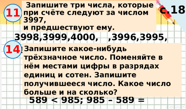  Запишите три числа, которые при счёте следуют за числом 3997, и предшествуют ему. с.18 11 3998,3999,4000, ,3996,3995,3994 14 Запишите какое-нибудь трёхзначное число. Поменяйте в нём местами цифры в разрядах единиц и сотен. Запишите получившееся число. Какое число больше и на сколько? 589  