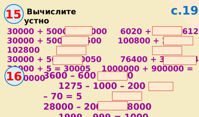 с.19 15  Вычислите устно 30000 + 5000 = 35000 6020 + 100 = 6120 30000 + 500 = 30500 100800 + 2000 = 102800 30000 + 50 = 300050 76400 + 30 = 76430 30000 + 5 = 30005 1000000 + 900000 = 1900000 16 3600 – 600 = 3000 1275 – 1000 – 200 – 70 = 5 28000 – 20000 = 8000 1999 – 999 = 1000 