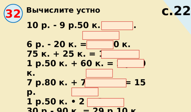 Вычислите устно с.22 32 10 р. - 9 р.50 к. = 50 к. 6 р. - 20 к. = 5 р.80 к. 75 к. + 25 к. = 1 р. 1 р.50 к. + 60 к. = 2 р.10 к. 7 р.80 к. + 7 р.20 к. = 15 р. 1 р.50 к. • 2 = 3 р. 30 р.- 90 к. = 29 р.10 к. 164 р.: 4 = 41 р. 12 р.60 к.: 3 = 4 р.20 к. 
