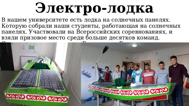Электро-лодка В нашем университете есть лодка на солнечных панелях. Которую собрали наши студенты, работающая на солнечных панелях. Участвовали на Всероссийских соревнованиях, и взяли призовое место среди больше десятков команд. Соревнования проходили в Грозном, на Грозненском море. 