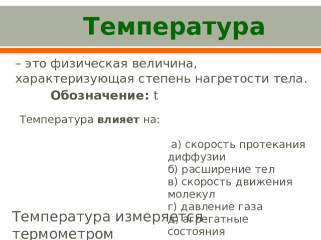  Температура – это физическая величина, характеризующая степень нагретости тела.  Обозначение:  t Температура влияет на:  а) скорость протекания диффузии б) расширение тел в) скорость движения молекул г) давление газа д) агрегатные состояния Температура измеряется термометром 