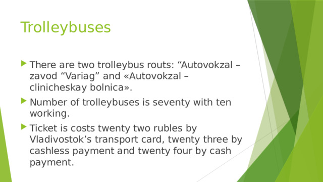 Trolleybuses There are two trolleybus routs: “Autovokzal – zavod “Variag” and «Autovokzal – clinicheskay bolnica». Number of trolleybuses is seventy with ten working. Ticket is costs twenty two rubles by Vladivostok’s transport card, twenty three by cashless payment and twenty four by cash payment. 