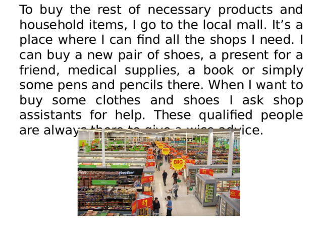 To buy the rest of necessary products and household items, I go to the local mall. It’s a place where I can find all the shops I need. I can buy a new pair of shoes, a present for a friend, medical supplies, a book or simply some pens and pencils there. When I want to buy some clothes and shoes I ask shop assistants for help. These qualified people are always there to give a wise advice. 