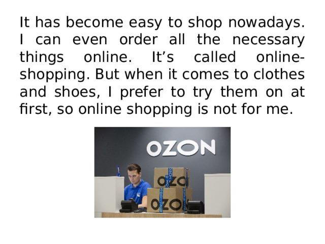 It has become easy to shop nowadays. I can even order all the necessary things online. It’s called online-shopping. But when it comes to clothes and shoes, I prefer to try them on at first, so online shopping is not for me. 