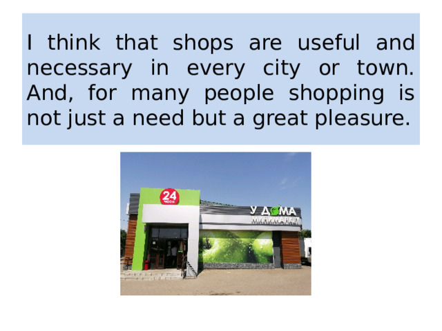 I think that shops are useful and necessary in every city or town. And, for many people shopping is not just a need but a great pleasure. 