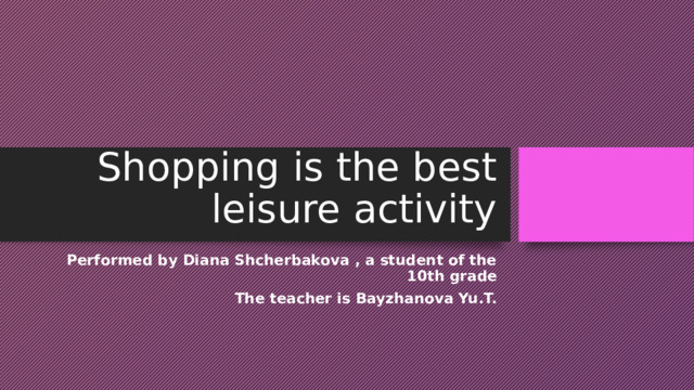 Shopping is the best leisure activity Performed by Diana Shcherbakova , a student of the 10th grade The teacher is Bayzhanova Yu.T. 