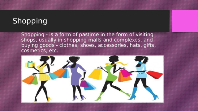 Shopping Shopping - is a form of pastime in the form of visiting shops, usually in shopping malls and complexes, and buying goods - clothes, shoes, accessories, hats, gifts, cosmetics, etc. 