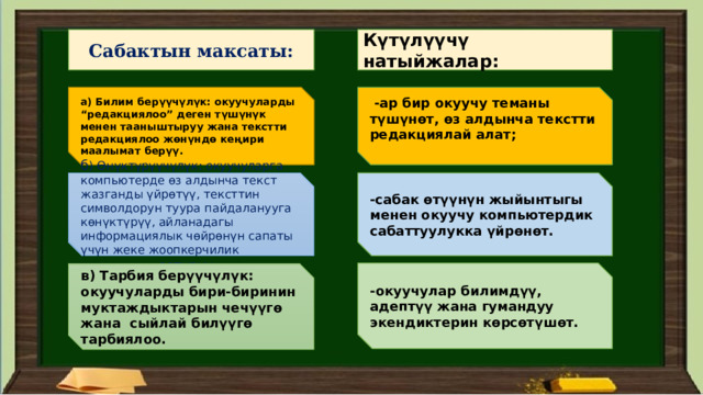 Сабактын максаты: Күтүлүүчү натыйжалар: а) Билим берүүчүлүк: окуучуларды “редакциялоо” деген түшүнүк менен тааныштыруу жана текстти редакциялоо жөнүндө кеңири маалымат берүү.  -ар бир окуучу теманы түшүнөт, өз алдынча текстти редакциялай алат;   б ) Өнүктүрүүчүлүк: окуучуларга компьютерде өз алдынча текст жазганды үйрөтүү, тексттин символдорун туура пайдаланууга көнүктүрүү, айланадагы информациялык чөйрөнүн сапаты үчүн жеке жоопкерчилик сезимдерин өстүрүү. -сабак өтүүнүн жыйынтыгы менен окуучу компьютердик сабаттуулукка үйрөнөт. -окуучулар билимдүү, адептүү жана гумандуу экендиктерин көрсөтүшөт. в) Тарбия берүүчүлүк: окуучуларды бири-биринин муктаждыктарын чечүүгө жана сыйлай билүүгө тарбиялоо. 