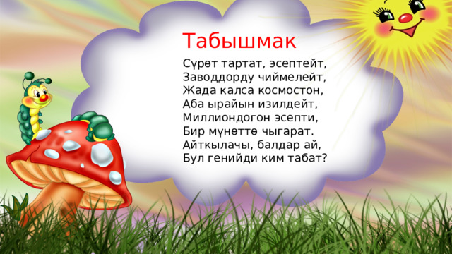 Табышмак Сүрөт тартат, эсептейт, Заводдорду чиймелейт, Жада калса космостон, Аба ырайын изилдейт, Миллиондогон эсепти, Бир мүнөттө чыгарат. Айткылачы, балдар ай, Бул генийди ким табат? 