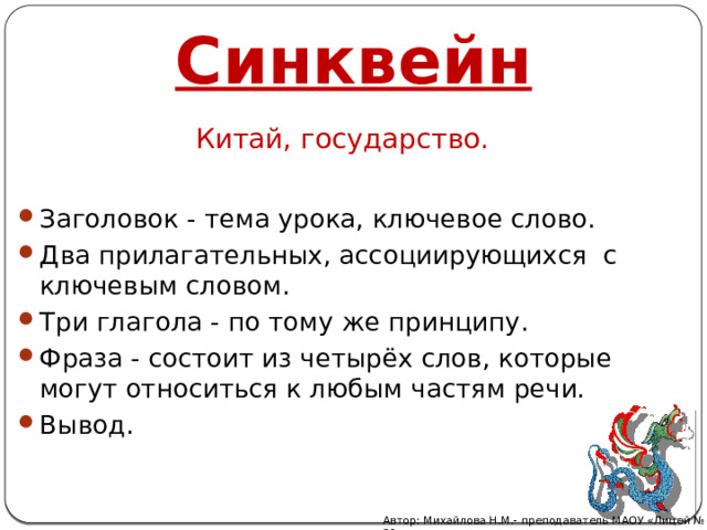 Синквейн Китай, государство. Заголовок - тема урока, ключевое слово. Два прилагательных, ассоциирующихся с ключевым словом. Три глагола - по тому же принципу. Фраза - состоит из четырёх слов, которые могут относиться к любым частям речи. Вывод.  Автор: Михайлова Н.М.- преподаватель МАОУ «Лицей № 21» 