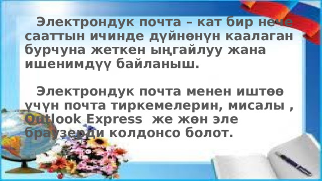  Электрондук почта – кат бир нече сааттын ичинде дүйнөнүн каалаган бурчуна жеткен ыңгайлуу жана ишенимдүү байланыш.    Электрондук почта менен иштөө үчүн почта тиркемелерин, мисалы , Outlook Express же жөн эле браузерди колдонсо болот.   