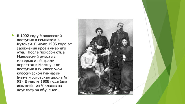 В 1902 году Маяковский поступил в гимназию в Кутаиси. В июле 1906 года от заражения крови умер его отец. После похорон отца Маяковский вместе с матерью и сёстрами переехал в Москву, где поступил в IV класс 5-ой классической гимназии (ныне московская школа № 91). В марте 1908 года был исключён из V класса за неуплату за обучение. 