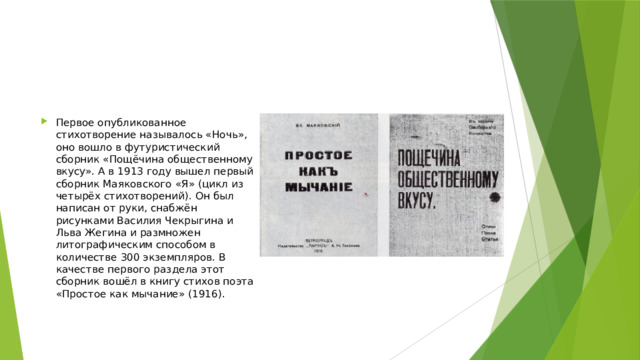 Первое опубликованное стихотворение называлось «Ночь», оно вошло в футуристический сборник «Пощёчина общественному вкусу». А в 1913 году вышел первый сборник Маяковского «Я» (цикл из четырёх стихотворений). Он был написан от руки, снабжён рисунками Василия Чекрыгина и Льва Жегина и размножен литографическим способом в количестве 300 экземпляров. В качестве первого раздела этот сборник вошёл в книгу стихов поэта «Простое как мычание» (1916). 