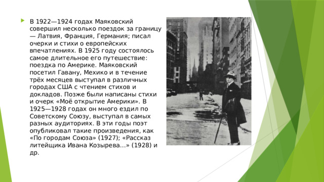 В 1922—1924 годах Маяковский совершил несколько поездок за границу — Латвия, Франция, Германия; писал очерки и стихи о европейских впечатлениях. В 1925 году состоялось самое длительное его путешествие: поездка по Америке. Маяковский посетил Гавану, Мехико и в течение трёх месяцев выступал в различных городах США с чтением стихов и докладов. Позже были написаны стихи и очерк «Моё открытие Америки». В 1925—1928 годах он много ездил по Советскому Союзу, выступал в самых разных аудиториях. В эти годы поэт опубликовал такие произведения, как «По городам Союза» (1927); «Рассказ литейщика Ивана Козырева…» (1928) и др. 