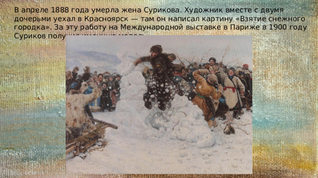 В апреле 1888 года умерла жена Сурикова. Художник вместе с двумя дочерьми уехал в Красноярск — там он написал картину «Взятие снежного городка». За эту работу на Международной выставке в Париже в 1900 году Суриков получил именную медаль. 
