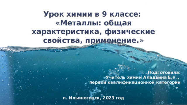 Урок химии в 9 классе: «Металлы: общая характеристика, физические свойства, применение.» Подготовила: Учитель химии Аладьина Е.Н., первой квалификационной категории  п. Ильиногорск, 2023 год 