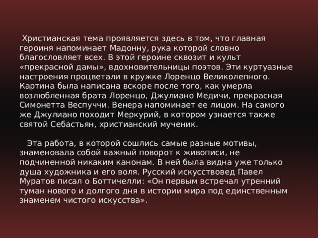   Христианская тема проявляется здесь в том, что главная героиня напоминает Мадонну, рука которой словно благословляет всех. В этой героине сквозит и культ «прекрасной дамы», вдохновительницы поэтов. Эти куртуазные настроения процветали в кружке Лоренцо Великолепного. Картина была написана вскоре после того, как умерла возлюбленная брата Лоренцо, Джулиано Медичи, прекрасная Симонетта Веспуччи. Венера напоминает ее лицом. На самого же Джулиано походит Меркурий, в котором узнается также святой Себастьян, христианский мученик.      Эта работа, в которой сошлись самые разные мотивы, знаменовала собой важный поворот к живописи, не подчиненной никаким канонам. В ней была видна уже только душа художника и его воля. Русский искусствовед Павел Муратов писал о Боттичелли: «Он первым встречал утренний туман нового и долгого дня в истории мира под единственным знаменем чистого искусства».   