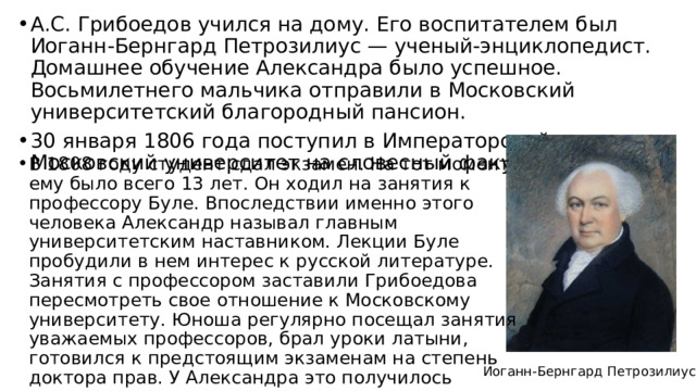 А.С. Грибоедов учился на дому. Его воспитателем был Иоганн-Бернгард Петрозилиус — ученый-энциклопедист. Домашнее обучение Александра было успешное. Восьмилетнего мальчика отправили в Московский университетский благородный пансион. 30 января 1806 года поступил в Императорский Московский университет на словесный факультет. В 1808 году студент сдал экзамен. На тот момент ему было всего 13 лет. Он ходил на занятия к профессору Буле. Впоследствии именно этого человека Александр называл главным университетским наставником. Лекции Буле пробудили в нем интерес к русской литературе. Занятия с профессором заставили Грибоедова пересмотреть свое отношение к Московскому университету. Юноша регулярно посещал занятия уважаемых профессоров, брал уроки латыни, готовился к предстоящим экзаменам на степень доктора прав. У Александра это получилось Иоганн-Бернгард Петрозилиус 