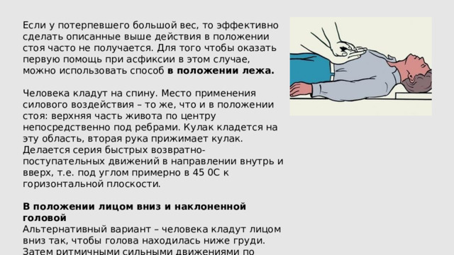 Если у потерпевшего большой вес, то эффективно сделать описанные выше действия в положении стоя часто не получается. Для того чтобы оказать первую помощь при асфиксии в этом случае, можно использовать способ в положении лежа. Человека кладут на спину. Место применения силового воздействия – то же, что и в положении стоя: верхняя часть живота по центру непосредственно под ребрами. Кулак кладется на эту область, вторая рука прижимает кулак. Делается серия быстрых возвратно-поступательных движений в направлении внутрь и вверх, т.е. под углом примерно в 45 0C к горизонтальной плоскости. В положении лицом вниз и наклоненной головой Альтернативный вариант – человека кладут лицом вниз так, чтобы голова находилась ниже груди. Затем ритмичными сильными движениями по касательной (т. е. не под прямым углом) несколько раз ударяют в область между лопаток. 