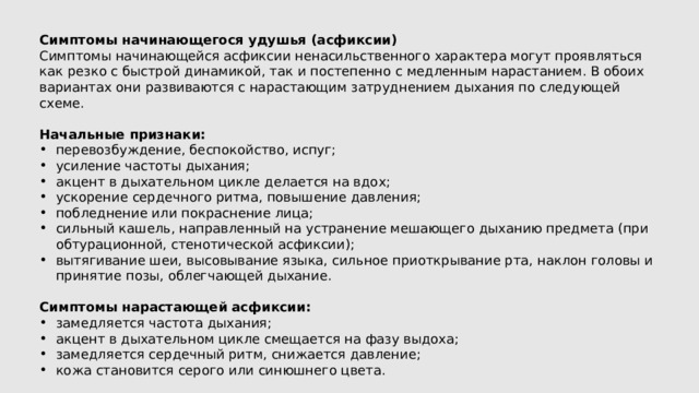 Симптомы начинающегося удушья (асфиксии) Симптомы начинающейся асфиксии ненасильственного характера могут проявляться как резко с быстрой динамикой, так и постепенно с медленным нарастанием. В обоих вариантах они развиваются с нарастающим затруднением дыхания по следующей схеме. Начальные признаки: перевозбуждение, беспокойство, испуг; усиление частоты дыхания; акцент в дыхательном цикле делается на вдох; ускорение сердечного ритма, повышение давления; побледнение или покраснение лица; сильный кашель, направленный на устранение мешающего дыханию предмета (при обтурационной, стенотической асфиксии); вытягивание шеи, высовывание языка, сильное приоткрывание рта, наклон головы и принятие позы, облегчающей дыхание. Симптомы нарастающей асфиксии: замедляется частота дыхания; акцент в дыхательном цикле смещается на фазу выдоха; замедляется сердечный ритм, снижается давление; кожа становится серого или синюшнего цвета. 