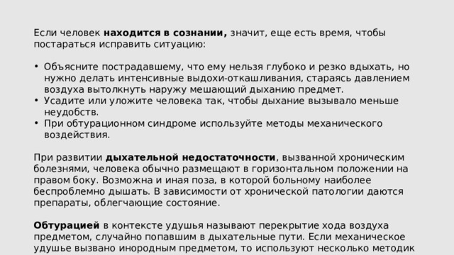 Если человек находится в сознании, значит, еще есть время, чтобы постараться исправить ситуацию: Объясните пострадавшему, что ему нельзя глубоко и резко вдыхать, но нужно делать интенсивные выдохи-откашливания, стараясь давлением воздуха вытолкнуть наружу мешающий дыханию предмет. Усадите или уложите человека так, чтобы дыхание вызывало меньше неудобств. При обтурационном синдроме используйте методы механического воздействия. При развитии дыхательной недостаточности , вызванной хроническим болезнями, человека обычно размещают в горизонтальном положении на правом боку. Возможна и иная поза, в которой больному наиболее беспроблемно дышать. В зависимости от хронической патологии даются препараты, облегчающие состояние. Обтурацией в контексте удушья называют перекрытие хода воздуха предметом, случайно попавшим в дыхательные пути. Если механическое удушье вызвано инородным предметом, то используют несколько методик доврачебной помощи при асфиксии. 