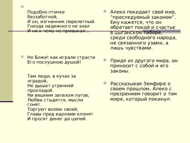  Подобно птичке беззаботной,  И он, изгнанник перелетный.  Гнезда надежного не знал  И ни к чему не привыкал...      Но Боже! как играли страсти  Его послушною душой!    Там люди, в кучах за оградой,  Не дышат утренней прохладой.  Ни вешним запахом лугов;  Любви стыдятся, мысли гонят.  Торгуют волею своей,  Главы пред идолами клонят  И просят денег да цепей.     Алеко покидает свой мир, “преследуемый законом”. Ему кажется, что он обретает покой и счастье в цыганском таборе, среди свободного народа, не связанного узами, а лишь чувствами.  Придя из другого мира, он приносит с собой и его законы.  Рассказывая Земфире о своем прошлом, Алеко с презрением говорит о том мире, который покинул:    