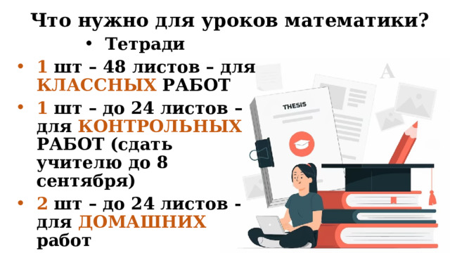 Что нужно для уроков математики? Тетради 1 шт – 48 листов – для КЛАССНЫХ РАБОТ 1 шт – до 24 листов – для КОНТРОЛЬНЫХ РАБОТ (сдать учителю до 8 сентября) 2 шт – до 24 листов - для ДОМАШНИХ работ 