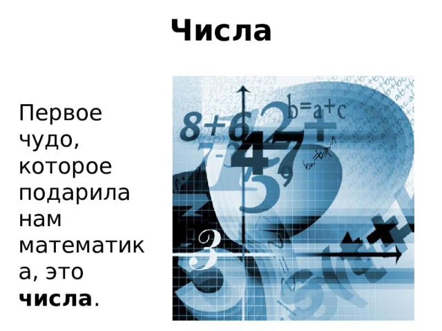 Числа Первое чудо, которое подарила нам математика, это числа . Представления о числе у человечества складывались постепенно. И двигателем выступала практика. Уже на первом этапе развития человека появилась необходимость подсчета различных предметов. Сколько человек ушли на охоту и сколько вернулось? Сколько зверей добыл охотник? Число Математика появилась для решения практических задач, возникающих перед человеком. Практические задачи вынуждали ее развиваться. И хотя вам, наверное, кажется, что математика – сухая и скучная наука, это вовсе не так. Начать наше общение я хочу с базового математического понятия – понятия числа. Какие числа существуют? Сколько их? Что с ними можно делать и полны ли наши понятия о множестве чисел? Ребенок, который научился считать до 10, чувствует себя великим математиком. Но вот перед ним открывается, что бывают числа больше 10, существует сотня, тысяча, миллион… - а я умею считать до миллиона! – хвастается один - а я – до ста тыщ миллионов! – заявляет другой Но это – только крошечная часть удивительного мира чисел…  