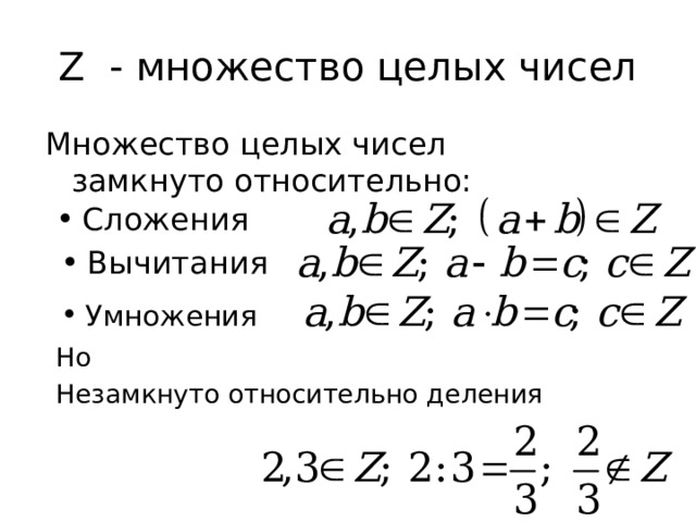 Z - множество целых чисел Множество целых чисел замкнуто относительно: Сложения Вычитания Умножения Если а и б целые, то их сумма – тоже целое число, Если уменьшаемое и вычитаемое целые числа, то разность – целое число Если множители целые, то произведение принадлежит множесту целых чисел Но если делимое и делитель целые, частное может и не являться целым числом. Поэтому возникла необходимость расширить множество известных чисел, добавив к ним дробные Но Незамкнуто относительно деления  