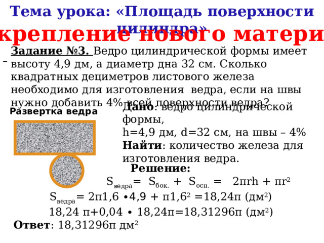 Тема урока: «Площадь поверхности цилиндра» Закрепление нового материала Задание №3. Ведро цилиндрической формы имеет высоту 4,9 дм, а диаметр дна 32 см. Сколько квадратных дециметров листового железа необходимо для изготовления ведра, если на швы нужно добавить 4% всей поверхности ведра?  Дано : ведро цилиндрической формы, h=4,9 дм, d=32 см, на швы – 4% Найти : количество железа для изготовления ведра. Развертка ведра Решение:  S ведра =  S бок.  +  S осн.  =   2πrh + πr 2 S ведра = 2π1,6 ∙4,9 + π1,6 2 =18,24π (дм 2 ) 18,24 π+0,04 ∙ 18,24π=18,31296π (дм 2 ) Ответ : 18,31296π дм 2 