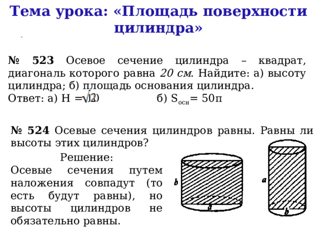 Тема урока: «Площадь поверхности цилиндра»  . № 523 Осевое сечение цилиндра – квадрат, диагональ которого равна 20 см . Найдите: а) высоту цилиндра; б) площадь основания цилиндра. Ответ: а) H = 10 б) S осн = 50π № 524 Осевые сечения цилиндров равны. Равны ли высоты этих цилиндров? Решение: Осевые сечения путем наложения совпадут (то есть будут равны), но высоты цилиндров не обязательно равны. 