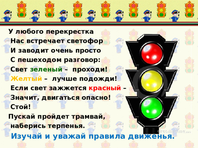 У любого перекрестка  Нас встречает светофор  И заводит очень просто  С пешеходом разговор:  Cвет зеленый – проходи!  Желтый – лучше подожди!  Если свет зажжется красный –  Значит, двигаться опасно!  Стой! Пускай пройдет трамвай,  наберись терпенья.  Изучай и уважай правила движенья. 