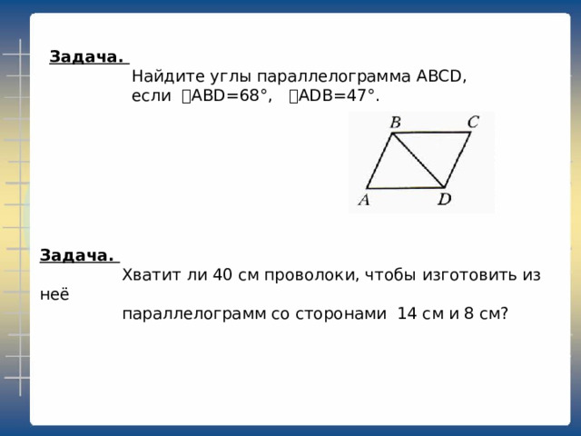 Задача.  Найдите углы параллелограмма ABCD ,  если ˪ ABD=68 °,  ˪ ADB=47 °.   Задача.  Хватит ли 40 см проволоки, чтобы изготовить из неё  параллелограмм со сторонами 14 см и 8 см?   
