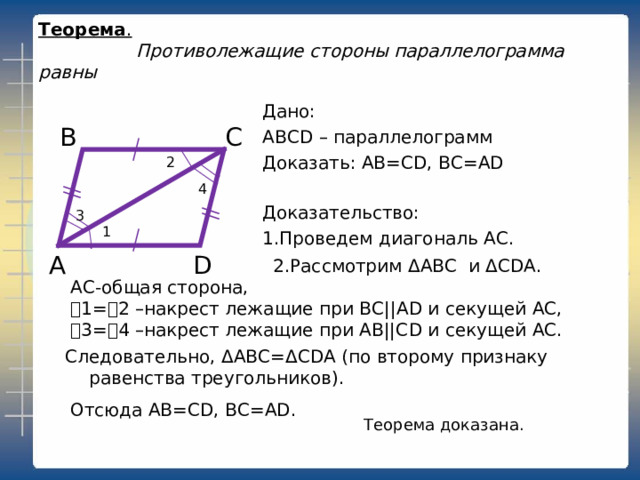 3 1 2 Теорема .     Противолежащие стороны параллелограмма равны Дано: ABCD – параллелограмм Доказать: AB=CD, BC=AD С В 4 Доказательство: 1.Проведем диагональ АС. D А 2.Рассмотрим Δ ABC и  Δ CDA . АС-общая сторона, ˪1=˪2 –накрест лежащие при ВС|| AD и секущей АС, ˪3=˪4 –накрест лежащие при АВ||С D и секущей АС. Следовательно, Δ ABC = Δ CDA (по второму признаку равенства треугольников). Отсюда AB=CD, BC=AD . Теорема доказана. 