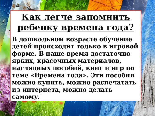 Как легче запомнить ребенку времена года?  В дошкольном возрасте обучение детей происходит только в игровой форме. В наше время достаточно ярких, красочных материалов, наглядных пособий, книг и игр по теме «Времена года». Эти пособия можно купить, можно распечатать из интернета, можно делать самому. 