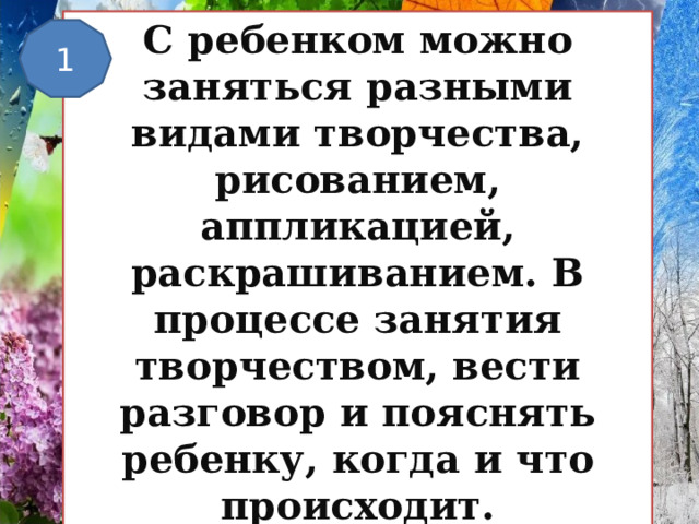 С ребенком можно заняться разными видами творчества, рисованием, аппликацией, раскрашиванием. В процессе занятия творчеством, вести разговор и пояснять ребенку, когда и что происходит. 1 