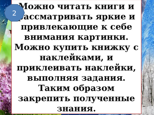 Можно читать книги и рассматривать яркие и привлекающие к себе внимания картинки. Можно купить книжку с наклейками, и приклеивать наклейки, выполняя задания. Таким образом закрепить полученные знания. 2 