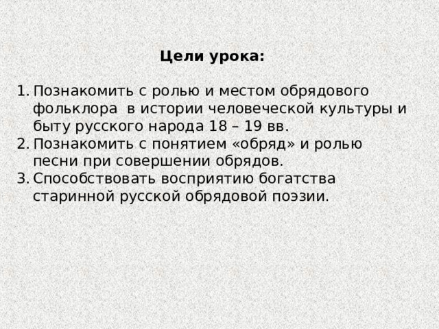 Цели урока: Познакомить с ролью и местом обрядового фольклора в истории человеческой культуры и быту русского народа 18 – 19 вв. Познакомить с понятием «обряд» и ролью песни при совершении обрядов. Способствовать восприятию богатства старинной русской обрядовой поэзии. 