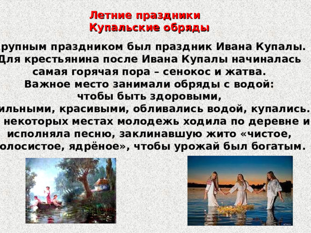 Летние праздники Купальские обряды Крупным праздником был праздник Ивана Купалы. Для крестьянина после Ивана Купалы начиналась самая горячая пора – сенокос и жатва. Важное место занимали обряды с водой: чтобы быть здоровыми, сильными, красивыми, обливались водой, купались. В некоторых местах молодежь ходила по деревне и исполняла песню, заклинавшую жито «чистое, колосистое, ядрёное», чтобы урожай был богатым. 
