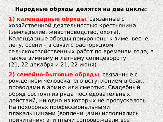 Народные обряды делятся на два цикла: 1) календарные обряды , связанные с хозяйственной деятельностью крестьянина (земледелие, животноводство, охота). Календарные обряды приурочены к зиме, весне, лету, осени – в связи с распорядком сельскохозяйственных работ по временам года, а также зимнему и летнему солнцевороту (21, 22 декабря и 21, 22 июня) 2) семейно-бытовые обряды , связанные с рождением человека, его вступлением в брак, проводами в армию или смертью. Свадебный обряд состоял из ряда последовательных действий, ни одно из которых не пропускалось. На похоронах профессиональными плакальщицами (вопленицами) исполнялись причитания: эти плачи сопровождали все эпизоды похоронного обряда.1 