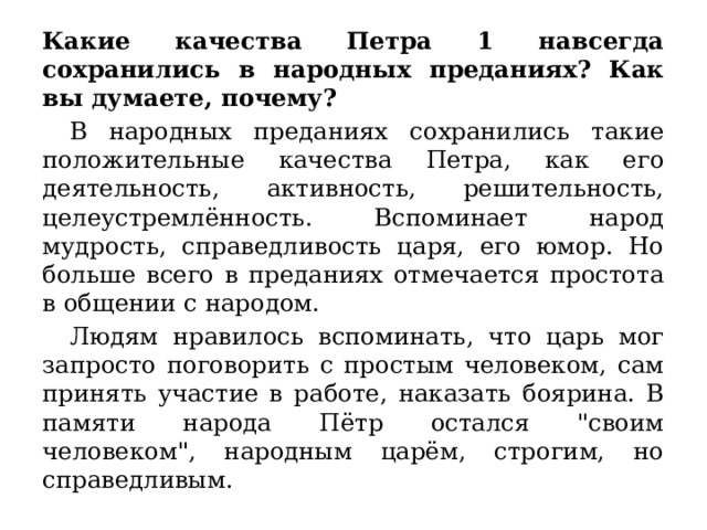 Какие качества Петра 1 навсегда сохранились в народных преданиях? Как вы думаете, почему?  В народных преданиях сохранились такие положительные качества Петра, как его деятельность, активность, решительность, целеустремлённость. Вспоминает народ мудрость, справедливость царя, его юмор. Но больше всего в преданиях отмечается простота в общении с народом.  Людям нравилось вспоминать, что царь мог запросто поговорить с простым человеком, сам принять участие в работе, наказать боярина. В памяти народа Пётр остался 