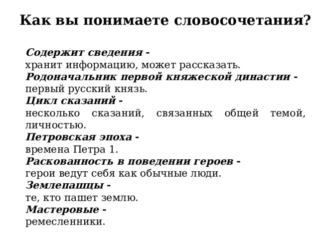 Как вы понимаете словосочетания? Содержит сведения  - хранит информацию, может рассказать. Родоначальник первой княжеской династии  - первый русский князь. Цикл сказаний  - несколько сказаний, связанных общей темой, личностью. Петровская эпоха  - времена Петра 1. Раскованность в поведении героев  - герои ведут себя как обычные люди. Землепашцы  - те, кто пашет землю. Мастеровые  - ремесленники. 