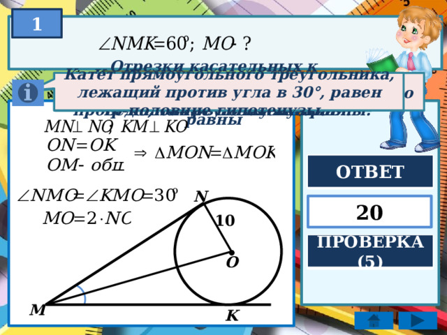 1 Катет прямоугольного треугольника, лежащий против угла в 30°, равен половине гипотенузы. Если катеты одного тр-ка соответственно равны катетам другого тр-ка, то треугольники равны. Касательная к окружности перпендикулярна к радиусу, проведённому в точку касания. Отрезки касательных к окружности, проведенные из одной точки, равны ОТВЕТ N 20 10 . ПРОВЕРКА (5) O M K  