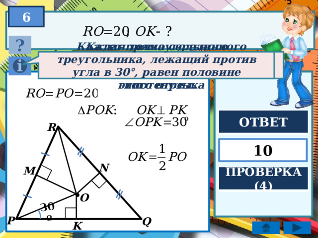 30º 6 ? Катет прямоугольного треугольника, лежащий против угла в 30°, равен половине гипотенузы. Каждая точка серединного перпендикуляра к отрезку равноудалена от концов этого отрезка ОТВЕТ R 10 N M ПРОВЕРКА (4) . O P Q K 