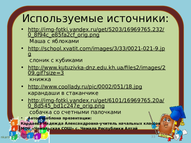 Используемые источники: http://img-fotki.yandex.ru/get/5203/16969765.232/0_8f94c_e85fa2cf_orig.png Маша с яблоками http://school.xvatit.com/images/3/33/0021-021-9.jpg слоник с кубиками http://www.kutuzivka-dnz.edu.kh.ua/files2/images/209.gif?size=3 книжка http://www.coollady.ru/pic/0002/051/18.jpg карандаши в стаканчике http://img-fotki.yandex.ru/get/6101/16969765.20a/0_8d545_bd1c247e_orig.png собачка со счетными палочками Автор шаблона презентации: Кардаева Надежда Александровна-учитель начальных классов МОУ «Чемальская СОШ» с. Чемала Республики Алтай 09/10/2023  