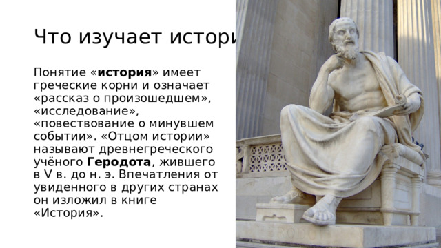 Что изучает история? Понятие « история » имеет греческие корни и означает «рассказ о произошедшем», «исследование», «повествование о минувшем событии». «Отцом истории» называют древнегреческого учёного  Геродота , жившего в V в. до н. э. Впечатления от увиденного в других странах он изложил в книге «История». 