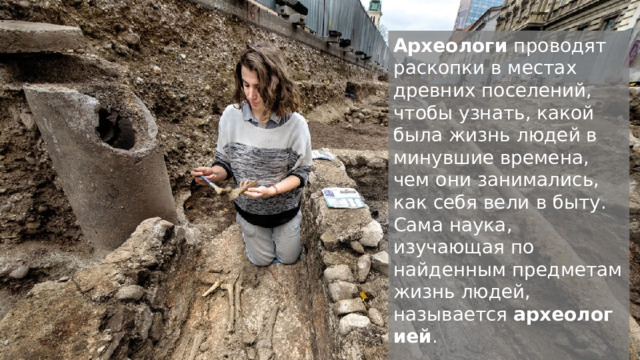 Археологи проводят раскопки в местах древних поселений, чтобы узнать, какой была жизнь людей в минувшие времена, чем они занимались, как себя вели в быту.  Сама наука, изучающая по найденным предметам жизнь людей, называется  археологией . 