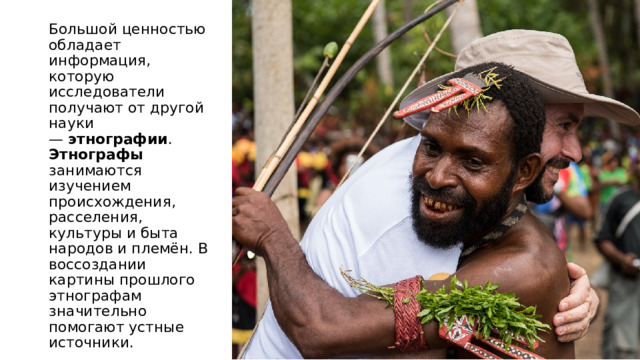 Большой ценностью обладает информация, которую исследователи получают от другой науки —  этнографии . Этнографы занимаются изучением происхождения, расселения, культуры и быта народов и племён. В воссоздании картины прошлого этнографам значительно помогают устные источники.  